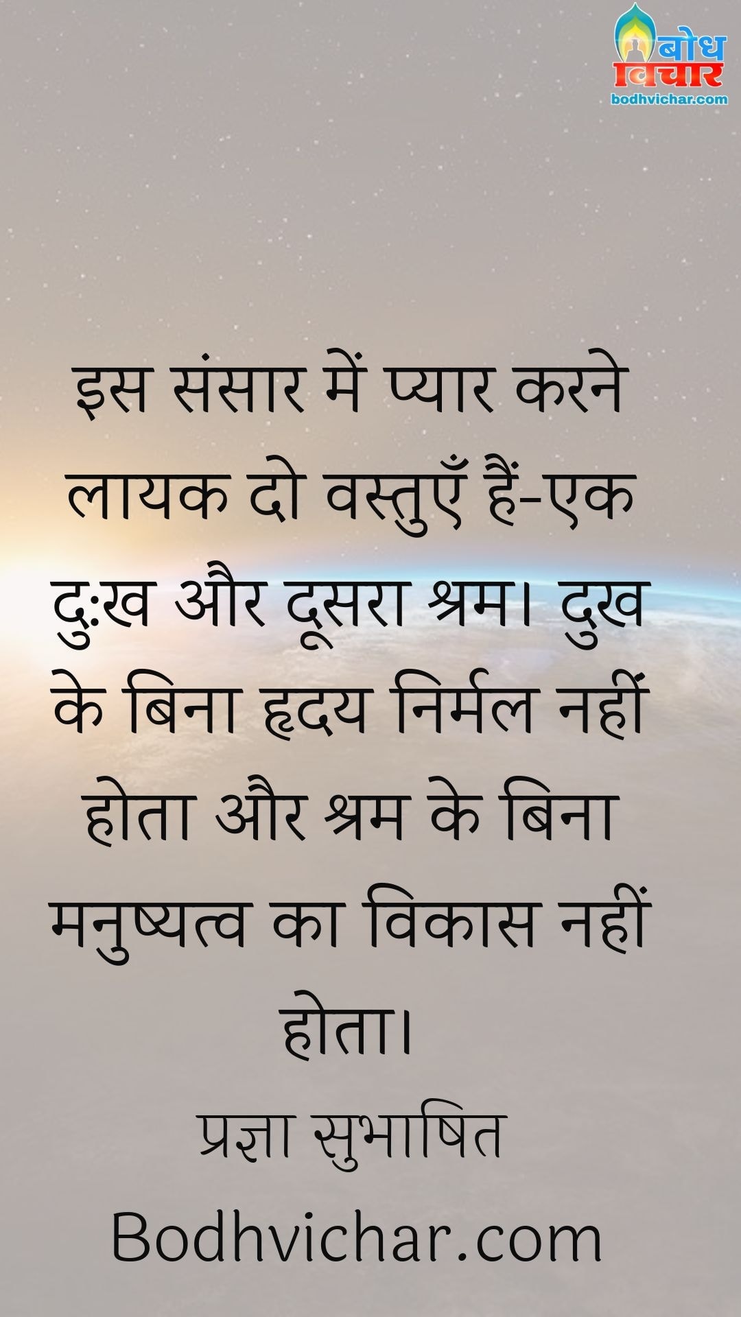 इस संसार में प्यार करने लायक दो वस्तुएँ हैं-एक दु:ख और दूसरा श्रम। दुख के बिना हृदय निर्मल नहींं होता और श्रम के बिना मनुष्यत्व का विकास नहीं होता। : Is sansaar me pyaar karne laayak do vastuyein hain - ek dukh aur doosra shram. dukh ke bina hridaya nirmal nahi aur shram ke bina manushyatva ka vikas nahi hota. - प्रज्ञा सुभाषित