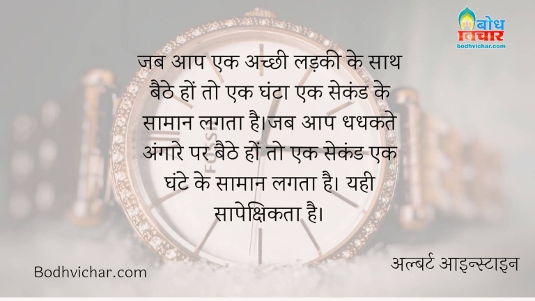 जब आप एक अच्छी लड़की के साथ बैठे हों तो एक घंटा एक सेकंड के सामान लगता है।जब आप धधकते अंगारे पर बैठे हों तो एक सेकंड एक घंटे के सामान लगता है। यही सापेक्षिकता है। : Jab aap ek achchi ladki ke sath baithe ho to ek ghanta ek second jaisa aur yadi aap angaare par baithe ho to ek second ek ghante ke saman lagta hai - yahi saapekshikta hai - अल्बर्ट आइन्स्टाइन