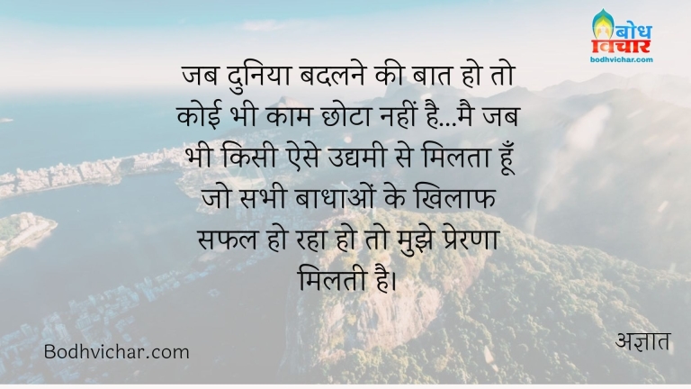 जब दुनिया बदलने की बात हो तो कोई भी काम छोटा नहीं है…मै जब भी किसी ऐसे उद्यमी से मिलता हूँ जो सभी बाधाओं के खिलाफ सफल हो रहा हो तो मुझे प्रेरणा मिलती है। : Jab duniya badlane ki baat ho to koi bhi kaam chhota nahi hai, main jab bhi kisi ese udyami se milta hu jo sabhi badhao ke khilaf safal raha ho to mujhe prerna milti hai - अज्ञात