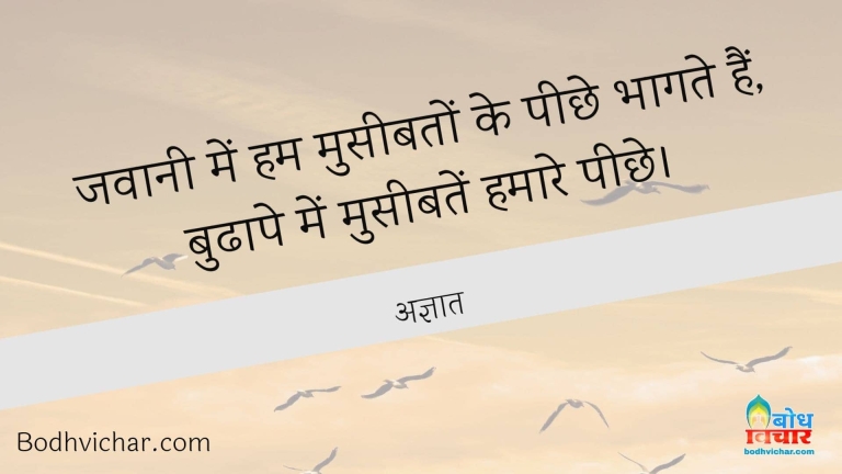 जवानी में हम मुसीबतों के पीछे भागते हैं, बुढापे में मुसीबतें हमारे पीछे। : Jawani me hum museebato ke peechhe bhagte hain aur budhape mein museebate hamare peechhe - अज्ञात