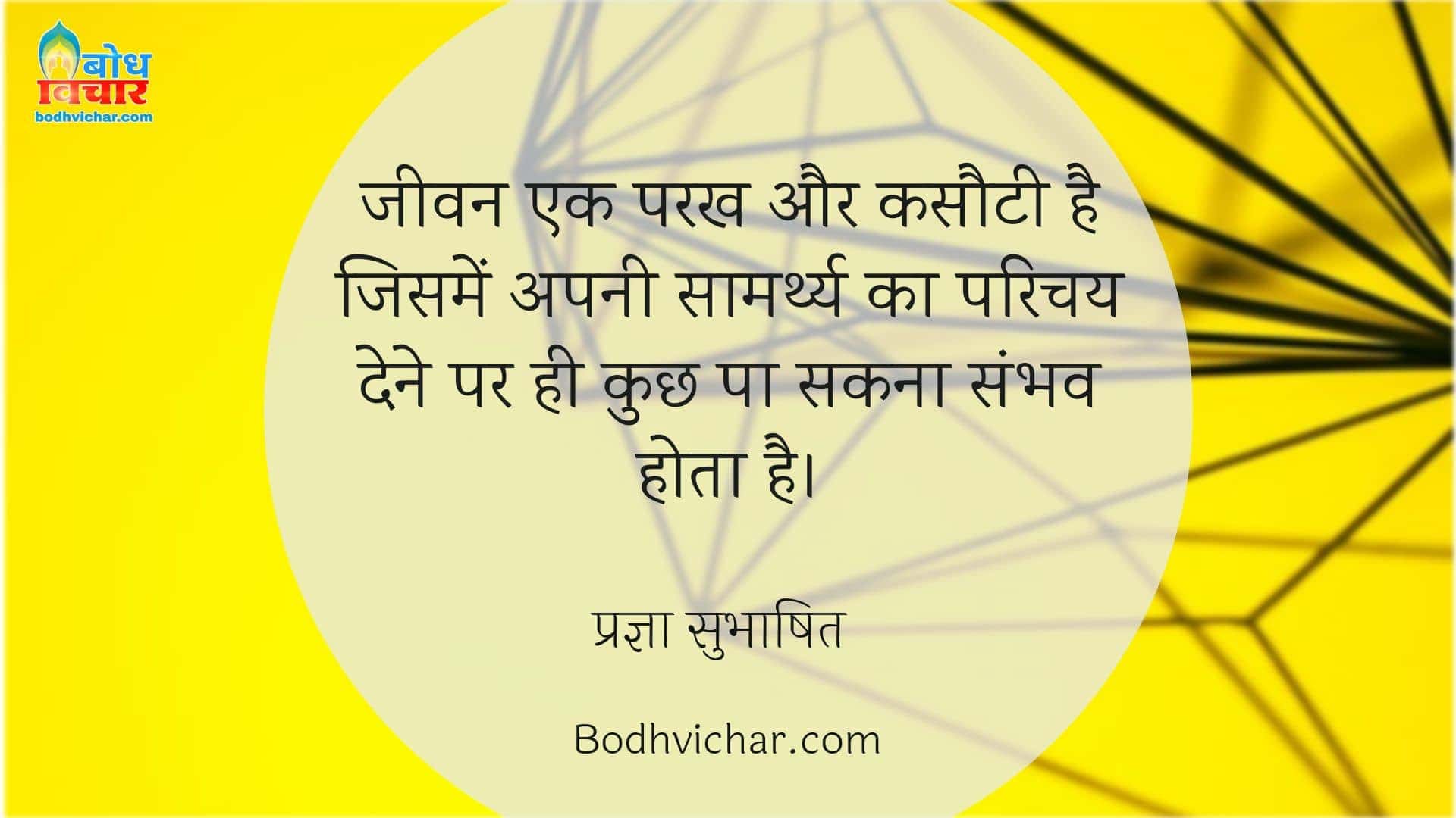 जीवन एक परख और कसौटी है जिसमें अपनी सामर्थ्य का परिचय देने पर ही कुछ पा सकना संभव होता है। : Jeevan ek parakh aur kasauti hai, jisme apni saamarthya ka parichay dene par hi kuchh pa sakna sambhav hai. - प्रज्ञा सुभाषित