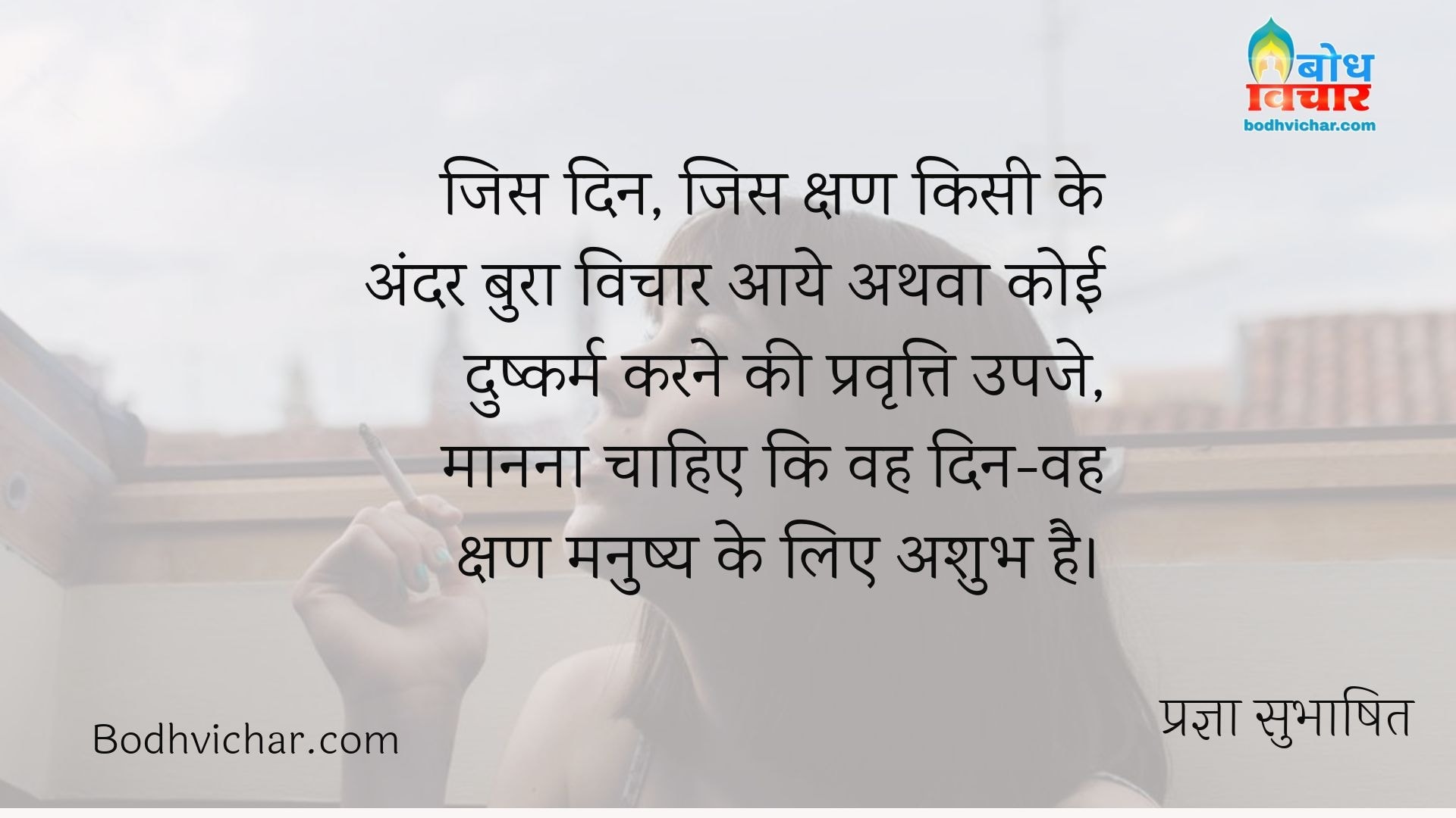 जिस दिन, जिस क्षण किसी के अंदर बुरा विचार आये अथवा कोई दुष्कर्म करने की प्रवृत्ति उपजे, मानना चाहिए कि वह दिन-वह क्षण मनुष्य के लिए अशुभ है। : Jis din jis kshan kisi ke andar bura vichar aaye athva koi dushkarm karne ki pravritti upje, manna chahiye ki wahi kshan manushya ke liye ashubh hai. - प्रज्ञा सुभाषित