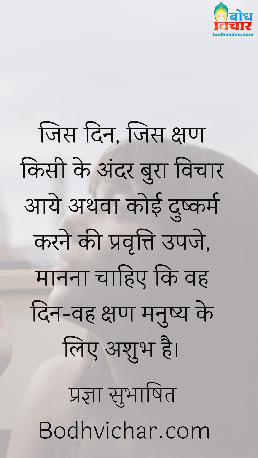 जिस दिन, जिस क्षण किसी के अंदर बुरा विचार आये अथवा कोई दुष्कर्म करने की प्रवृत्ति उपजे, मानना चाहिए कि वह दिन-वह क्षण मनुष्य के लिए अशुभ है। : Jis din jis kshan kisi ke andar bura vichar aaye athva koi dushkarm karne ki pravritti upje, manna chahiye ki wahi kshan manushya ke liye ashubh hai. - प्रज्ञा सुभाषित