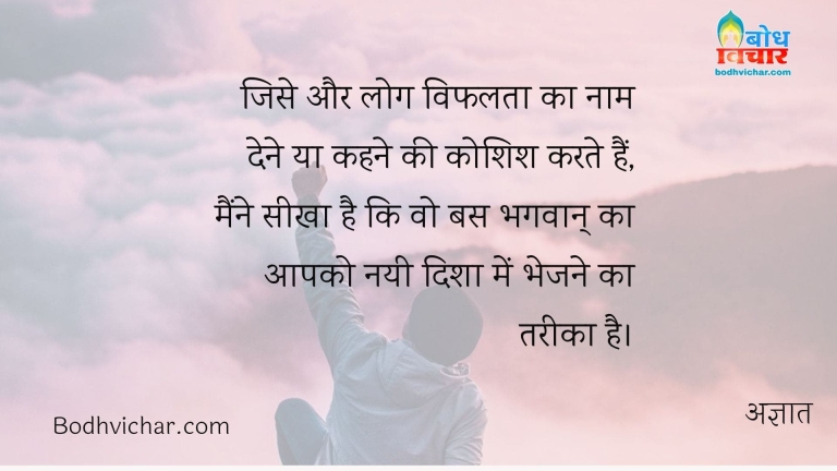 जिसे और लोग विफलता का नाम देने या कहने की कोशिश करते हैं, मैंने सीखा है कि वो बस भगवान् का आपको नयी दिशा में भेजने का तरीका है। : Jise aur log vifalta ka naam dene ya kehne ki koshish karte hain, maine seekha hai ki wo bas bhagvan ka aapko nayi disha me bhejne ka tareeka hai - अज्ञात