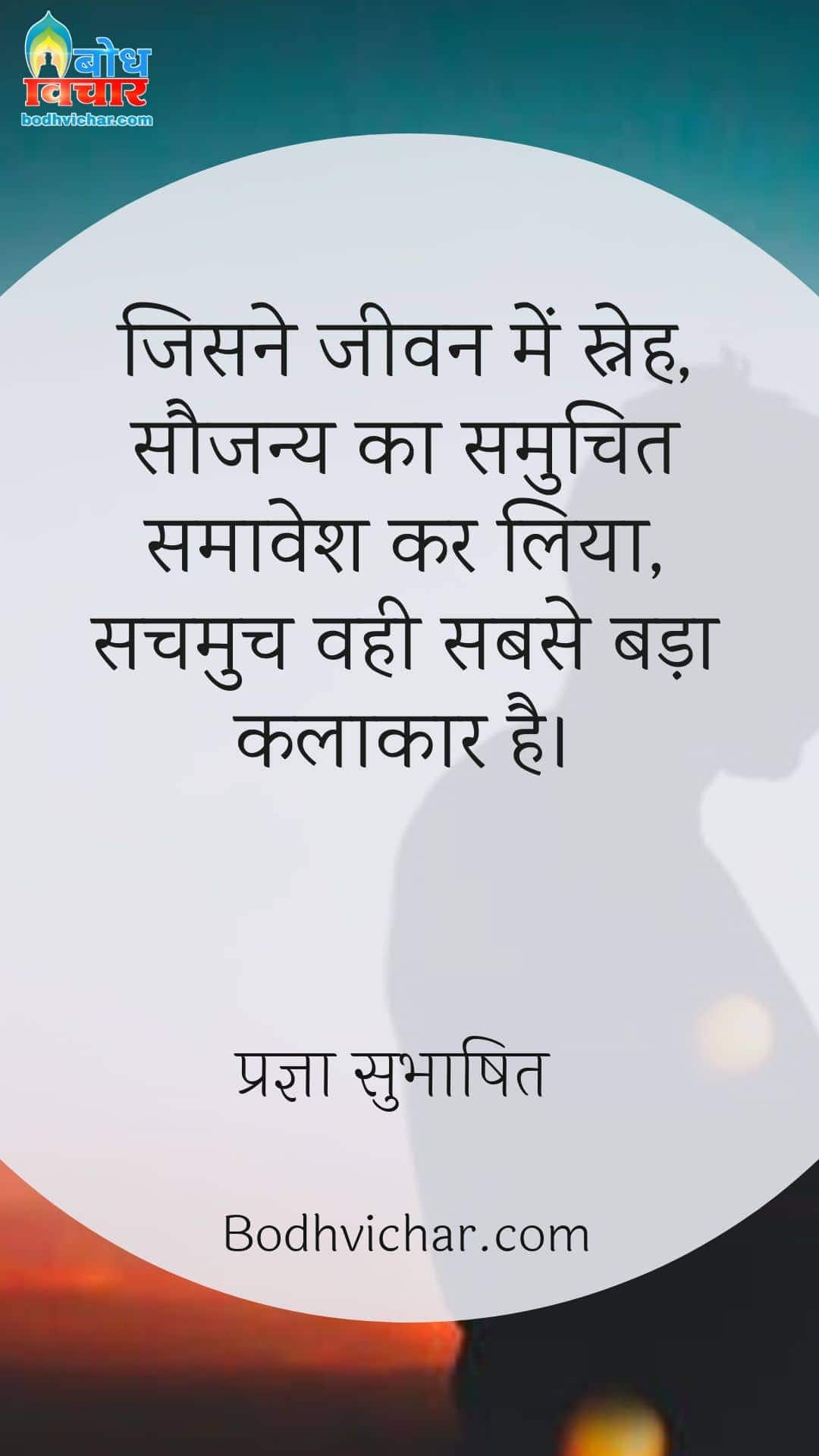 जिसने जीवन में स्नेह, सौजन्य का समुचित समावेश कर लिया, सचमुच वही सबसे बड़ा कलाकार है। : Jisne jeevan me sneh saujanya ka samuchit samavesh kar liya, sachmuch hi vah sabse bada kalakar hai. - प्रज्ञा सुभाषित