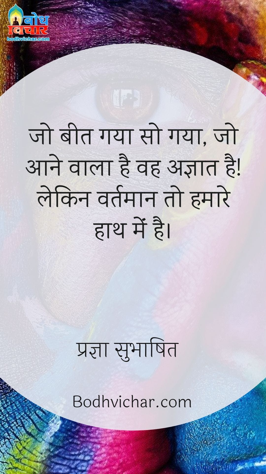 जो बीत गया सो गया, जो आने वाला है वह अज्ञात है! लेकिन वर्तमान तो हमारे हाथ मेंं है। : Jo beet gaya so beet gaya, jo aane wala hai vah agyaat hai, lekin hath me to keval vartmaan hai. - प्रज्ञा सुभाषित