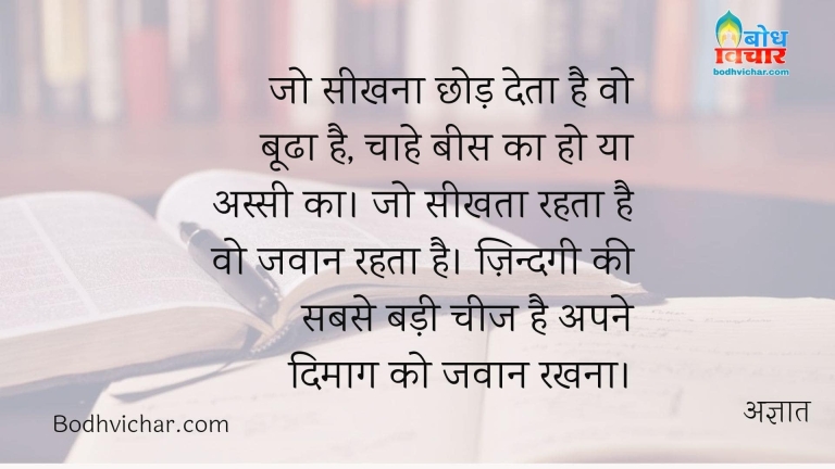 जो सीखना छोड़ देता है वो बूढा है, चाहे बीस का हो या अस्सी का। जो सीखता रहता है वो जवान रहता है। ज़िन्दगी की सबसे बड़ी चीज है अपने दिमाग को जवान रखना। : Jo seekhna chhod de wo boodha hai chahe bees ka ho ya assi ka . jo seekhta rehta hai wo jawan rahta hai. zindagi ki sabse badi cheez hai apne dimag ko jawan rakhna - अज्ञात