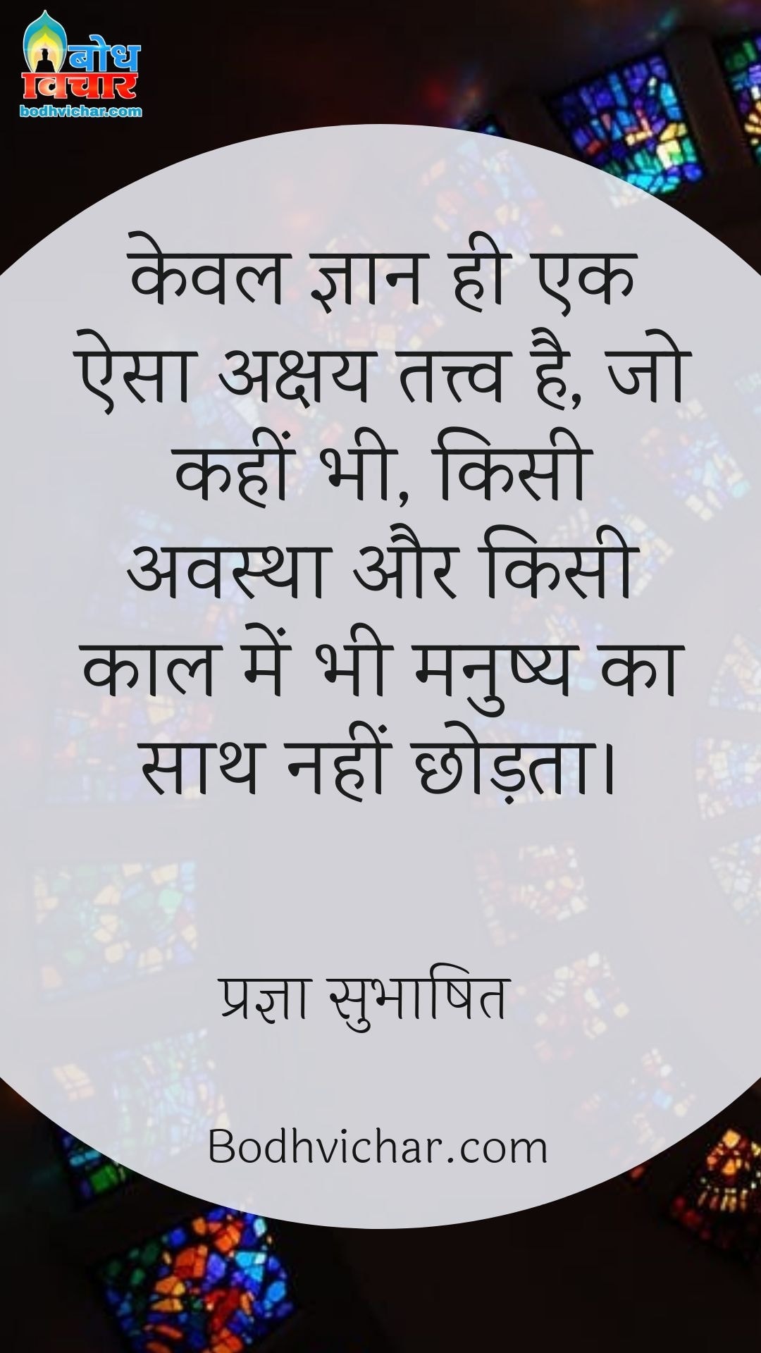 केवल ज्ञान ही एक ऐसा अक्षय तत्त्व है, जो कहीं भी, किसी अवस्था और किसी काल में भी मनुष्य का साथ नहीं छोड़ता। : Keval gyaan hi ek aisa akshay tatva hai, jo kahin bhi kisi bhi avastha me kisi bhi kaal me sath nahi chhodta. - प्रज्ञा सुभाषित