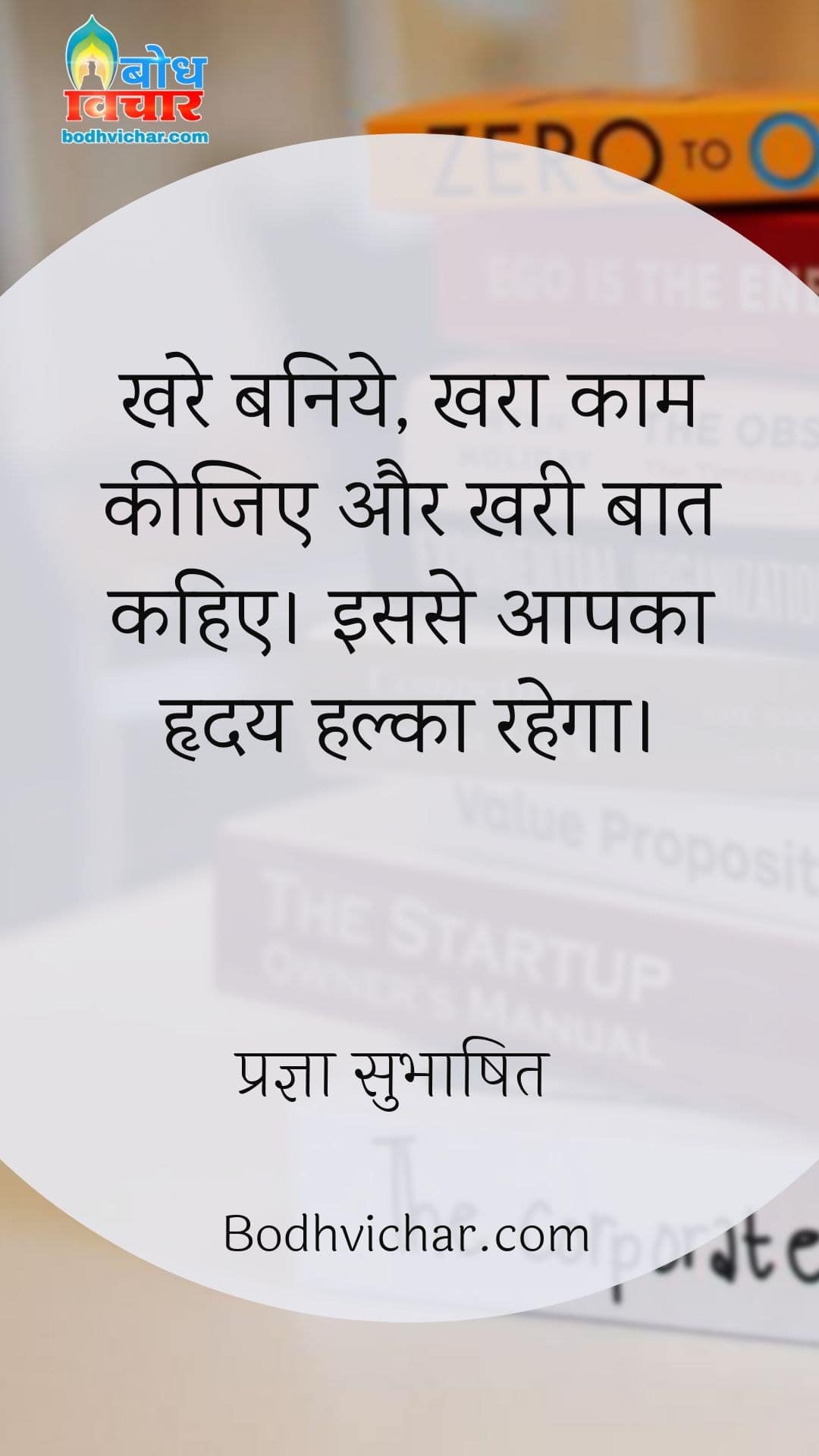 खरे बनिये, खरा काम कीजिए और खरी बात कहिए। इससे आपका हृदय हल्का रहेगा। : Khare baniye, khara kaam kijiye aur khari baat kya keejiye isse aapka hriday halka rahega. - प्रज्ञा सुभाषित