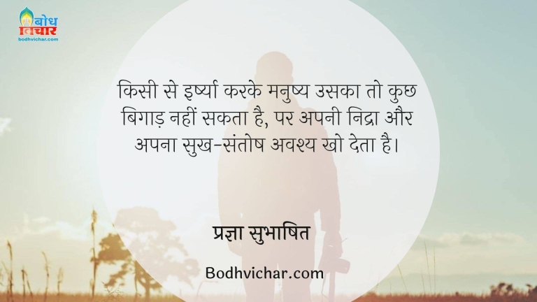 किसी से इर्ष्या करके मनुष्य उसका तो कुछ बिगाड़ नहीं सकता है, पर अपनी निद्रा और अपना सुख-संतोष अवश्य खो देता है। : Kisi se irshya karke manushya uska to kuchh nahi bigaad sakta par apni nidra, apa sukh aur apna santosh avashya kho deta hai. - प्रज्ञा सुभाषित