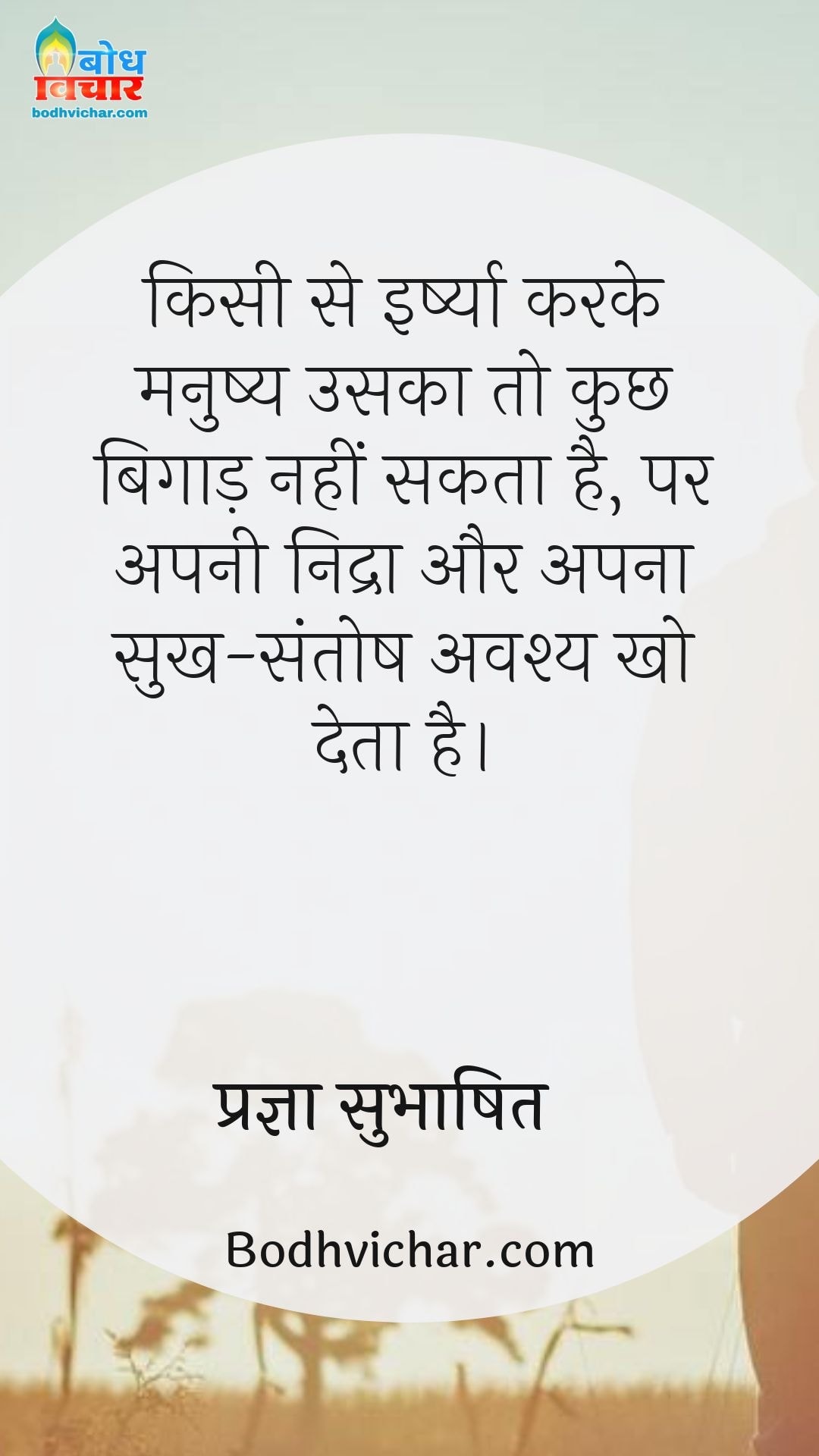 किसी से इर्ष्या करके मनुष्य उसका तो कुछ बिगाड़ नहीं सकता है, पर अपनी निद्रा और अपना सुख-संतोष अवश्य खो देता है। : Kisi se irshya karke manushya uska to kuchh nahi bigaad sakta par apni nidra, apa sukh aur apna santosh avashya kho deta hai. - प्रज्ञा सुभाषित