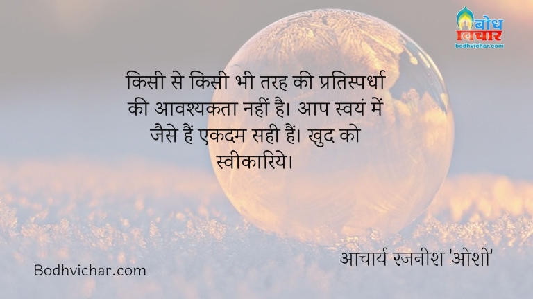 किसी से किसी भी तरह की प्रतिस्पर्धा की आवश्यकता नहीं है। आप स्वयं में जैसे हैं एकदम सही हैं। खुद को स्वीकारिये। : Kisi se kisi bhi tarah ki pratispardha ki avshyakta nahi hai. aap svayam me jaise hain ekdum sahi hain. khud ko sveekariye - आचार्य रजनीश 'ओशो'