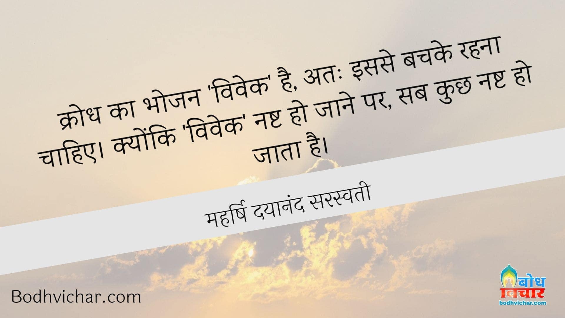 क्रोध का भोजन ‘विवेक’ है, अतः इससे बचके रहना चाहिए। क्योंकि ‘विवेक’ नष्ट हो जाने पर, सब कुछ नष्ट हो जाता है। : Krodh ka bhojan vivek hai. isiliye iske bachke rahna chahiye  kyonki vivek ke nashta ho jane par sab kuchh nasht ho jata hai. - महर्षि दयानंद सरस्वती