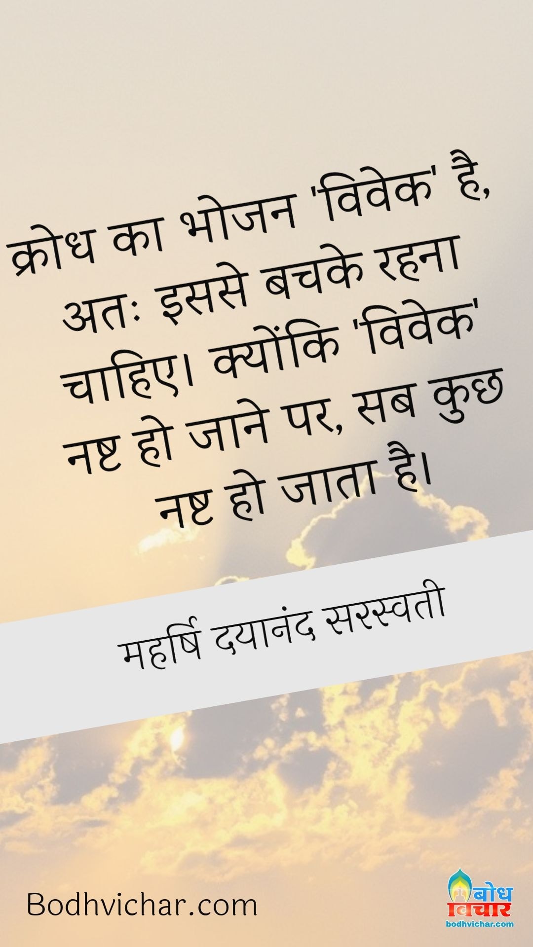 क्रोध का भोजन ‘विवेक’ है, अतः इससे बचके रहना चाहिए। क्योंकि ‘विवेक’ नष्ट हो जाने पर, सब कुछ नष्ट हो जाता है। : Krodh ka bhojan vivek hai. isiliye iske bachke rahna chahiye  kyonki vivek ke nashta ho jane par sab kuchh nasht ho jata hai. - महर्षि दयानंद सरस्वती