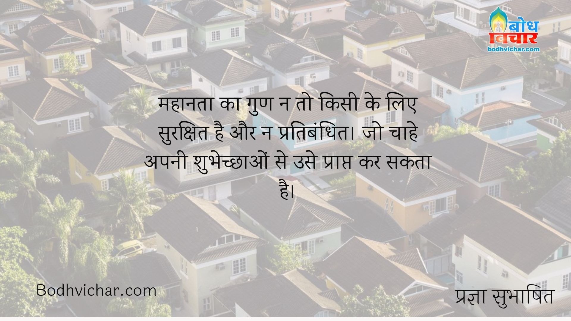 महानता का गुण न तो किसी के लिए सुरक्षित है और न प्रतिबंधित। जो चाहे अपनी शुभेच्छाओं से उसे प्राप्त कर सकता है। : Mahanta ka gun na to kisi ke liye sukshit hai aur na hi pratibandhit, jo chahe svechcha se use prapt kar sakta hai. - प्रज्ञा सुभाषित