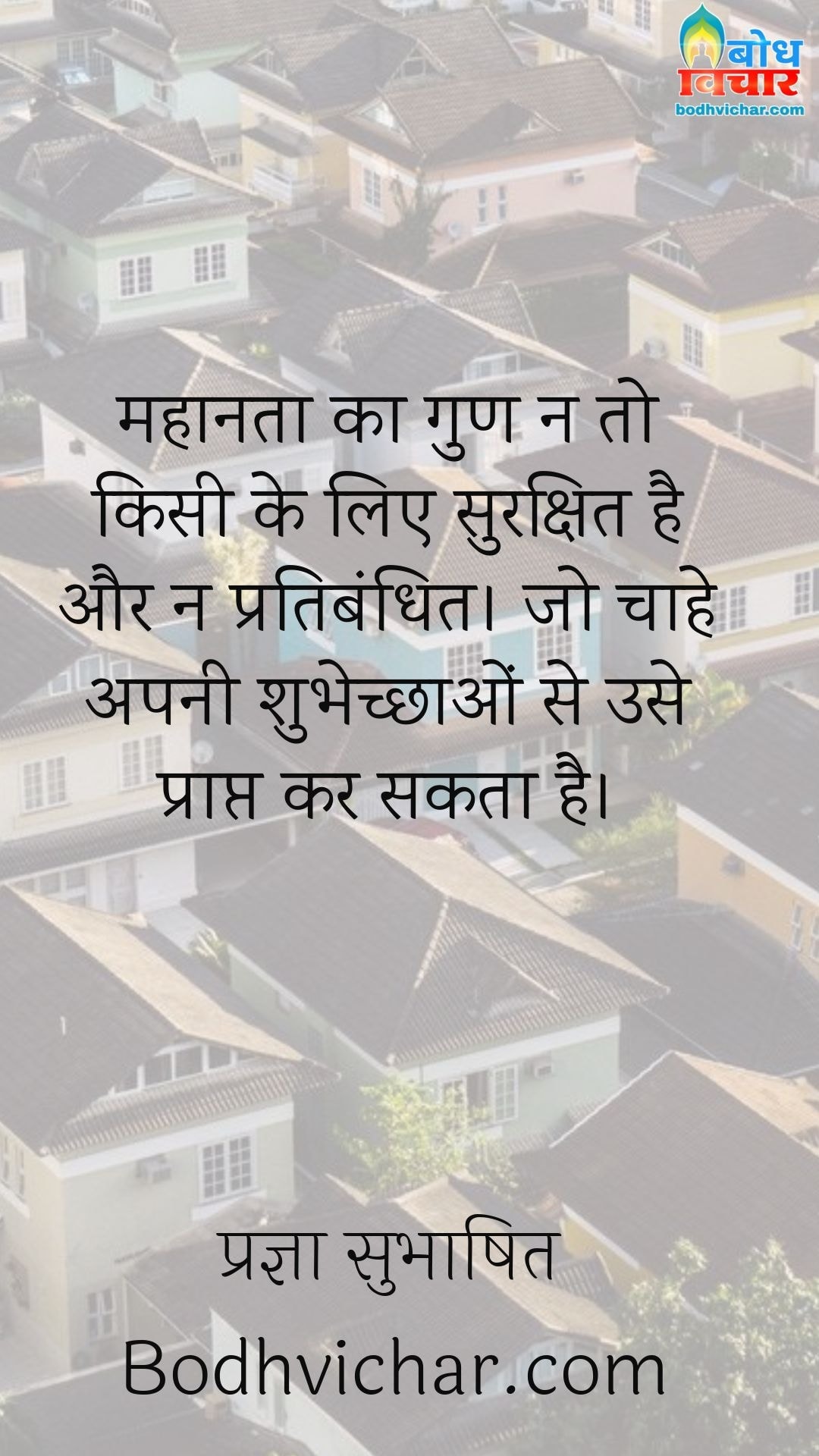 महानता का गुण न तो किसी के लिए सुरक्षित है और न प्रतिबंधित। जो चाहे अपनी शुभेच्छाओं से उसे प्राप्त कर सकता है। : Mahanta ka gun na to kisi ke liye sukshit hai aur na hi pratibandhit, jo chahe svechcha se use prapt kar sakta hai. - प्रज्ञा सुभाषित