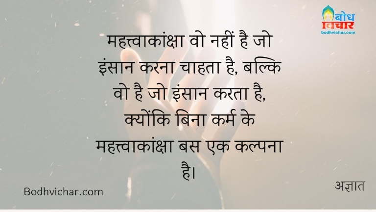 महत्त्वाकांक्षा वो नहीं है जो इंसान करना चाहता है, बल्कि वो है जो इंसान करता है, क्योंकि बिना कर्म के महत्त्वाकांक्षा बस एक कल्पना है। : Mahatvakanksha wo nahin hai jo insan karna chahta hai balki wo hai jo insaan karta hai. kyonki bina karma ke mahatvakanksha bas ek kalpna hai - अज्ञात