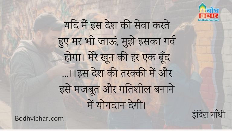 यदि मैं इस देश की सेवा करते हुए मर भी जाऊं, मुझे इसका गर्व होगा। मेरे खून की हर एक बूँद …।।इस देश की तरक्की में और इसे मजबूत और गतिशील बनाने में योगदान देगी। : Main is desh ki seva karte hue mar bhi jaaun to mujhe is par garv hoga . mere khoon ki har ek boond is desh ki tarakki me aur ise majboot banane me gatisheelta pradan karegi. - इंदिरा गाँधी