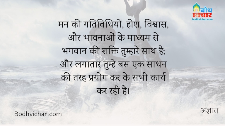 मन की गतिविधियों, होश, विश्वास, और भावनाओं के माध्यम से भगवान की शक्ति तुम्हारे साथ है; और लगातार तुम्हे बस एक साधन की तरह प्रयोग कर के सभी कार्य कर रही है। : Man ki gatividhiyo, hosh, vishwaas aur bhavnaao ke madhyam se bhagvan ki shakti tumhare sath hai aur lagataar tumhe bas ek sadhan ki tarah prayog kar karya kar rahi hai - अज्ञात