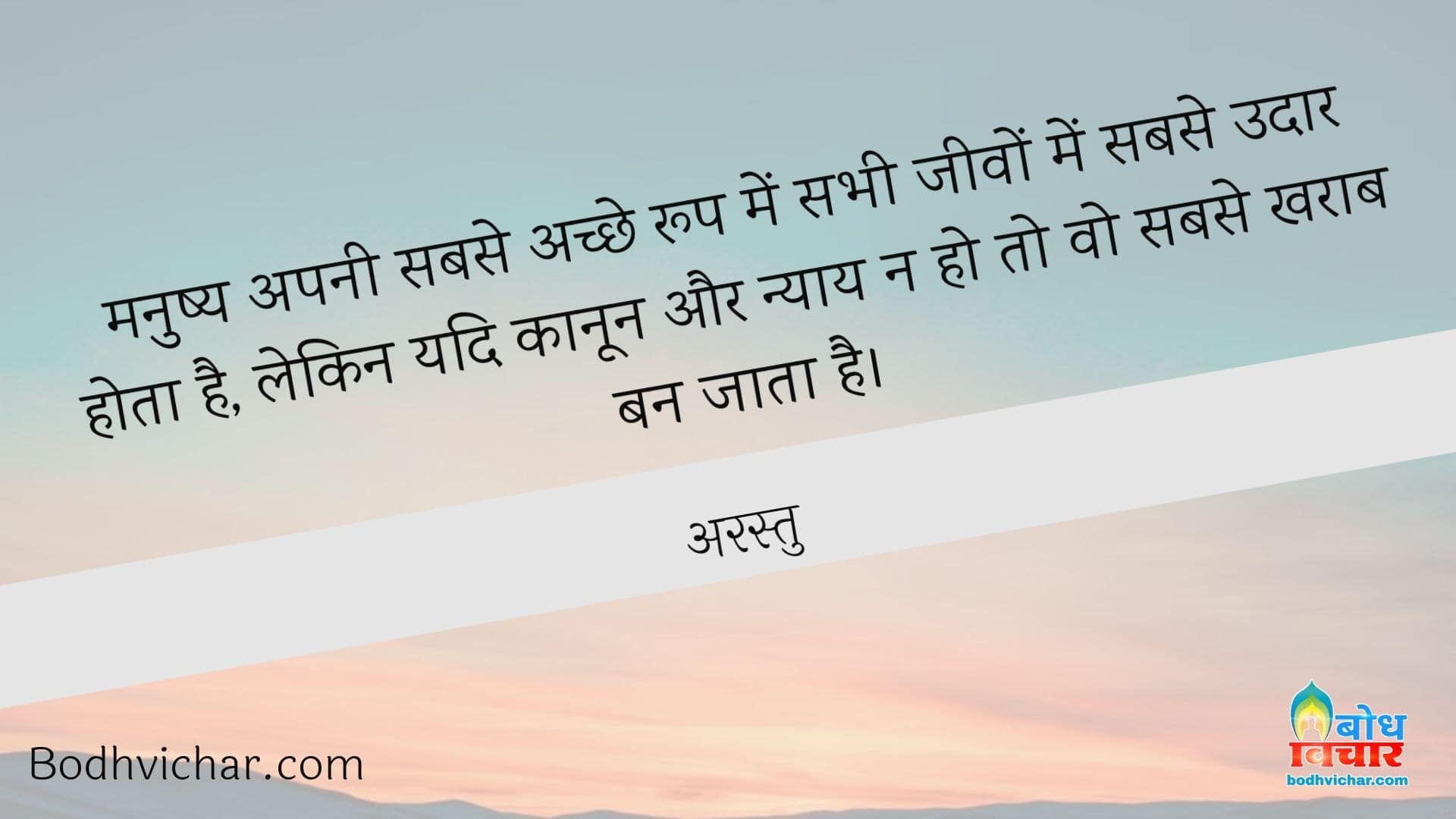 मनुष्य अपनी सबसे अच्छे रूप में सभी जीवों में सबसे उदार होता है, लेकिन यदि कानून और न्याय न हो तो वो सबसे खराब बन जाता है। : Manushya apne achche roop me jeevo me sabse udaar hota hai, lekin yadi kanoon aur nyay n ho to fir wo sabse kharab ban jata hai. - अरस्तु