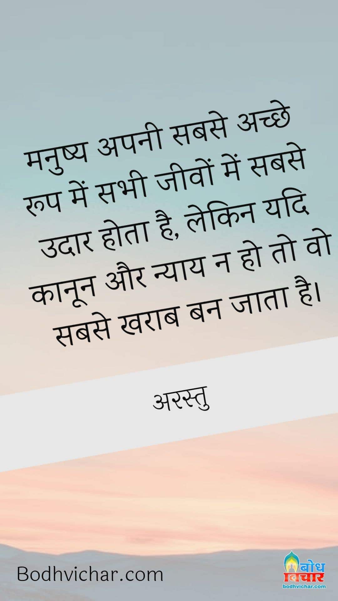 मनुष्य अपनी सबसे अच्छे रूप में सभी जीवों में सबसे उदार होता है, लेकिन यदि कानून और न्याय न हो तो वो सबसे खराब बन जाता है। : Manushya apne achche roop me jeevo me sabse udaar hota hai, lekin yadi kanoon aur nyay n ho to fir wo sabse kharab ban jata hai. - अरस्तु