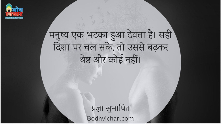 मनुष्य एक भटका हुआ देवता है। सही दिशा पर चल सके, तो उससे बढ़कर श्रेष्ठ और कोई नहीं। : Manushya ek bhatka hua devta hai, sahi disha par chal sake to usse badhlar koi shreshta nahi hai. - प्रज्ञा सुभाषित