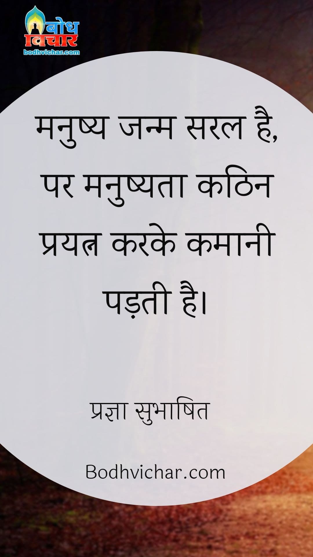 मनुष्य जन्म सरल है, पर मनुष्यता कठिन प्रयत्न करके कमानी पड़ती है। : Manushya janma saral hai, parantu manushyata prapta karne ke liye kathin prayatna karne padte hain. - प्रज्ञा सुभाषित