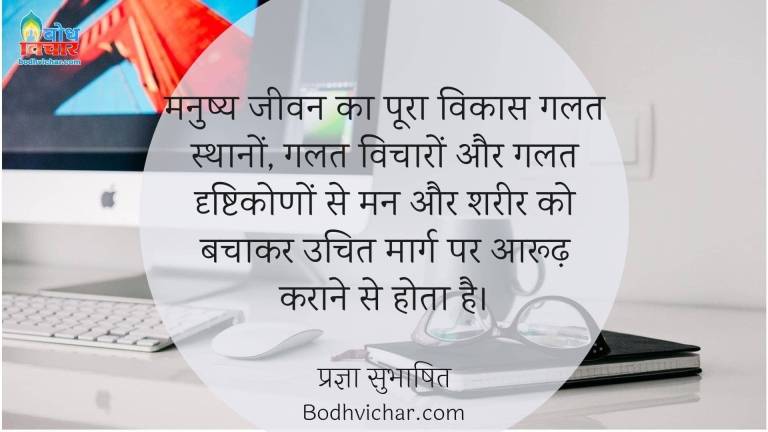 मनुष्य जीवन का पूरा विकास गलत स्थानों, गलत विचारों और गलत दृष्टिकोणों से मन और शरीर को बचाकर उचित मार्ग पर आरूढ़ कराने से होता है। : Manushya jeevan ka poora vikas galat sthano, galat vicharo, galat drishtikono se man aur shareer ko bachakar uchit maarg par aaroodh karane se hota hai. - प्रज्ञा सुभाषित