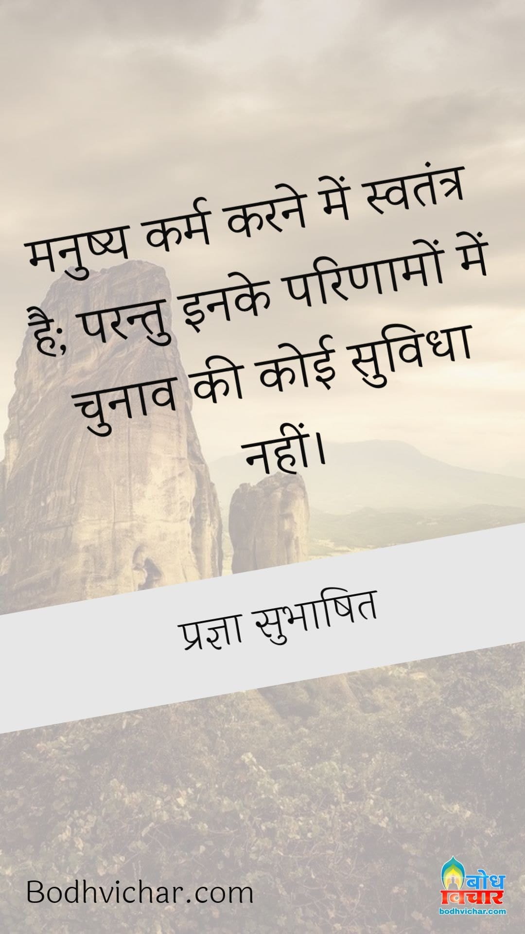 मनुष्य कर्म करने में स्वतंत्र है; परन्तु इनके परिणामों में चुनाव की कोई सुविधा नहीं। : Manushya karm karne me svatantra hai parantu iske parinaamo me chunaav ki koi suvidha uplabdh nahi. - प्रज्ञा सुभाषित