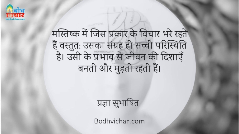 मस्तिष्क में जिस प्रकार के विचार भरे रहते हैं वस्तुत: उसका संग्रह ही सच्ची परिस्थिति है। उसी के प्रभाव से जीवन की दिशाएँ बनती और मुड़ती रहती हैं। : Mastishka me jis prakar ke vichar bhare rahte hain vastutah unka sangrah  hi sachchi paristhiti hai unhi ke prabhav se jeevan ki dishaye banti aur mudti hain. - प्रज्ञा सुभाषित