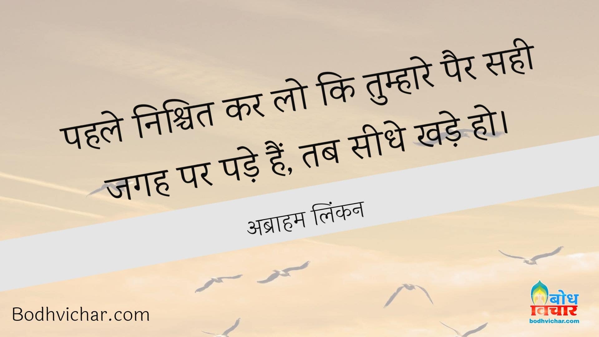 पहले निश्चित कर लो कि तुम्हारे पैर सही जगह पर पड़े हैं, तब सीधे खड़े हो। : Pahle nishchit karlo ki tumhare pair sahi jagah pade hain tab seedhe khade ho. - अब्राहम लिंकन