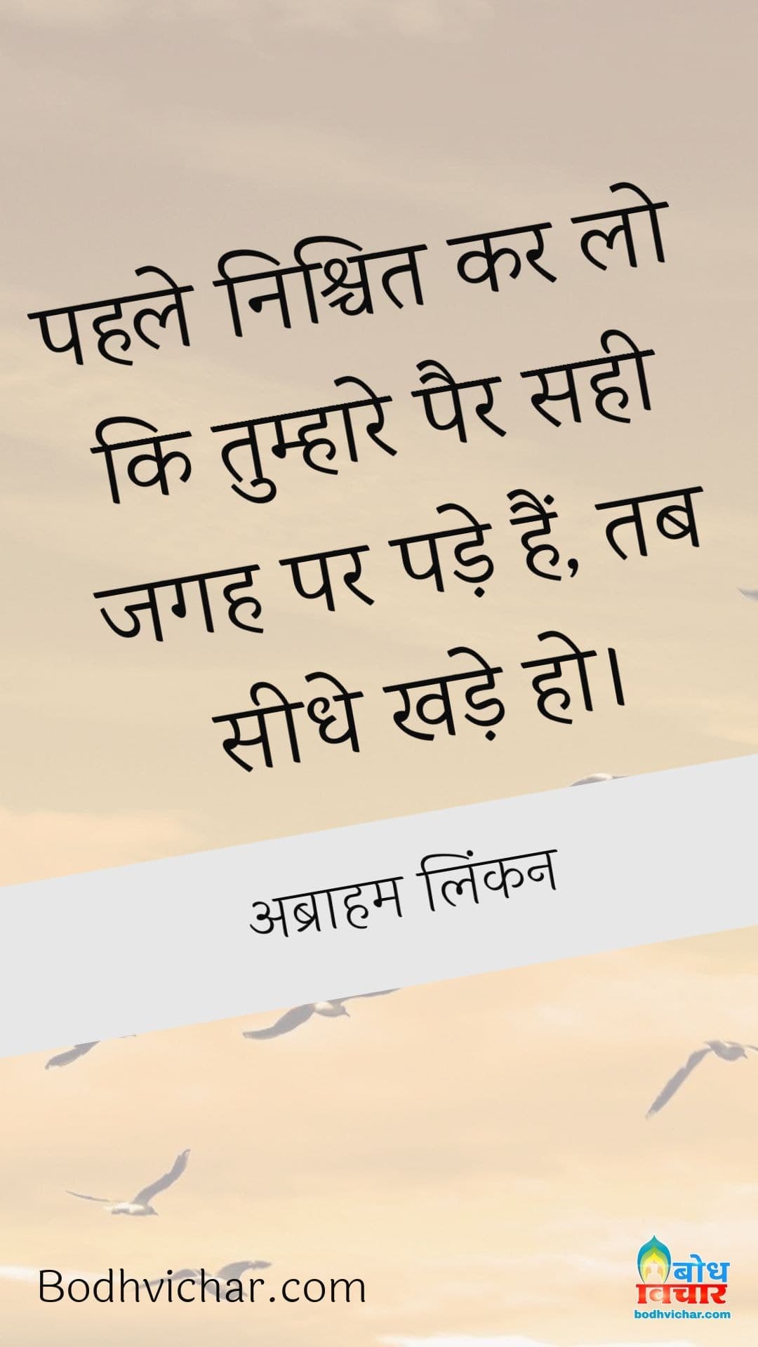 पहले निश्चित कर लो कि तुम्हारे पैर सही जगह पर पड़े हैं, तब सीधे खड़े हो। : Pahle nishchit karlo ki tumhare pair sahi jagah pade hain tab seedhe khade ho. - अब्राहम लिंकन