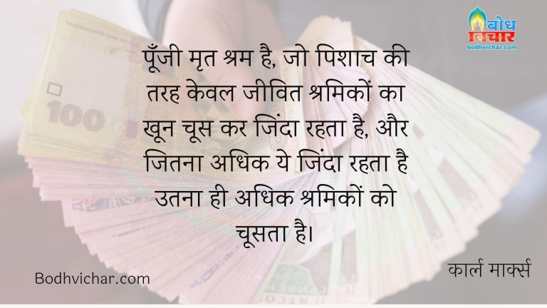 पूँजी मृत श्रम है, जो पिशाच की तरह केवल जीवित श्रमिकों का खून चूस कर जिंदा रहता है, और जितना अधिक ये जिंदा रहता है उतना ही अधिक श्रमिकों को चूसता है। : Poonji mrit shram hai, jo pishach ki tarah keval jeevit shramiko ka khoon choos kar zinda rahat hai aur jitna adhik ye zinda rahta hai utna hi adhik shramiko ko choosta hai - कार्ल मार्क्स