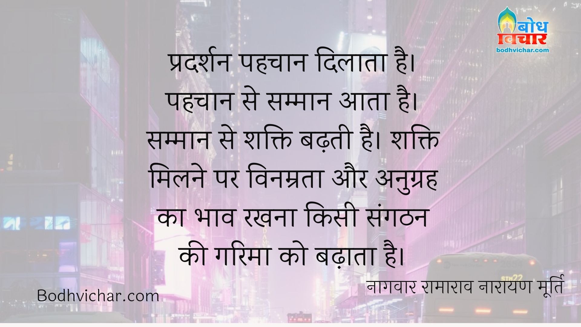 प्रदर्शन पहचान दिलाता है। पहचान से सम्मान आता है। सम्मान से शक्ति बढ़ती है। शक्ति मिलने पर विनम्रता और अनुग्रह का भाव रखना किसी संगठन की गरिमा को बढ़ाता है। : Pradarshan pehchan dilata hai, pehchan se samman aata hai, samman se shakti badhti hai, shakti milne par vinamrata aur anugrah ka bhav rakhne se garima badhti hai. - नागवार रामाराव नारायण मूर्ति
