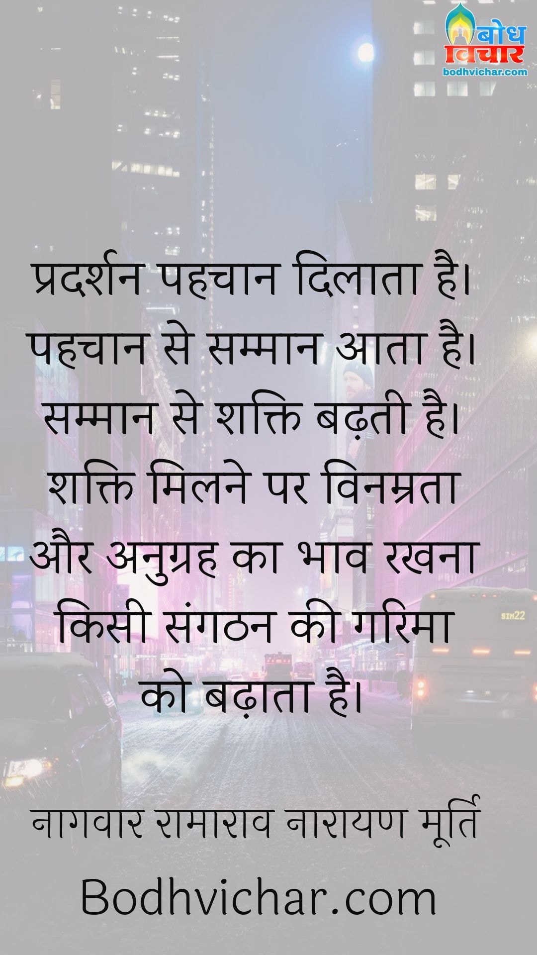 प्रदर्शन पहचान दिलाता है। पहचान से सम्मान आता है। सम्मान से शक्ति बढ़ती है। शक्ति मिलने पर विनम्रता और अनुग्रह का भाव रखना किसी संगठन की गरिमा को बढ़ाता है। : Pradarshan pehchan dilata hai, pehchan se samman aata hai, samman se shakti badhti hai, shakti milne par vinamrata aur anugrah ka bhav rakhne se garima badhti hai. - नागवार रामाराव नारायण मूर्ति