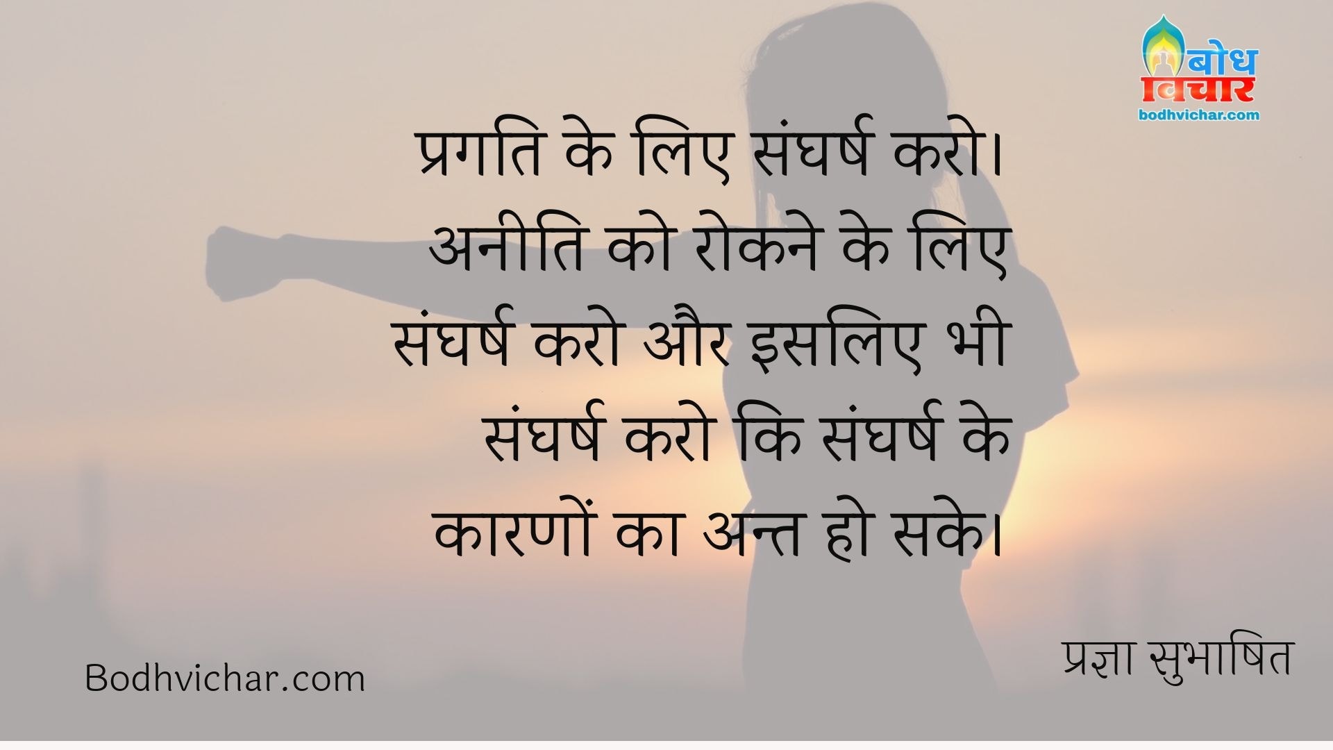 प्रगति के लिए संघर्ष करो। अनीति को रोकने के लिए संघर्ष करो और इसलिए भी संघर्ष करो कि संघर्ष के कारणों का अन्त हो सके। : Pragati ke liye sangharsh karo, aneeti ko rokne ke liye sangharsh karo aur isliye bhi sangharsh karo ki sangharsh ke karno ka bhi ant ho sake. - प्रज्ञा सुभाषित