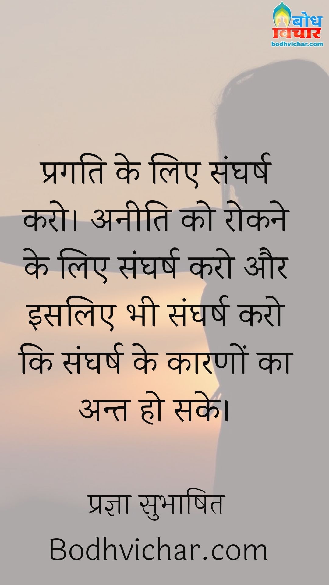 प्रगति के लिए संघर्ष करो। अनीति को रोकने के लिए संघर्ष करो और इसलिए भी संघर्ष करो कि संघर्ष के कारणों का अन्त हो सके। : Pragati ke liye sangharsh karo, aneeti ko rokne ke liye sangharsh karo aur isliye bhi sangharsh karo ki sangharsh ke karno ka bhi ant ho sake. - प्रज्ञा सुभाषित