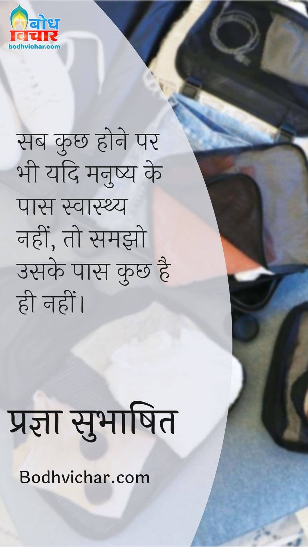 सब कुछ होने पर भी यदि मनुष्य के पास स्वास्थ्य नहीं, तो समझो उसके पास कुछ है ही नहीं। : Sab kuchh hone par bhi yadi manushya ke paas swasthya nahi hai to samjho uskie paas kuchh nahi hai. - प्रज्ञा सुभाषित