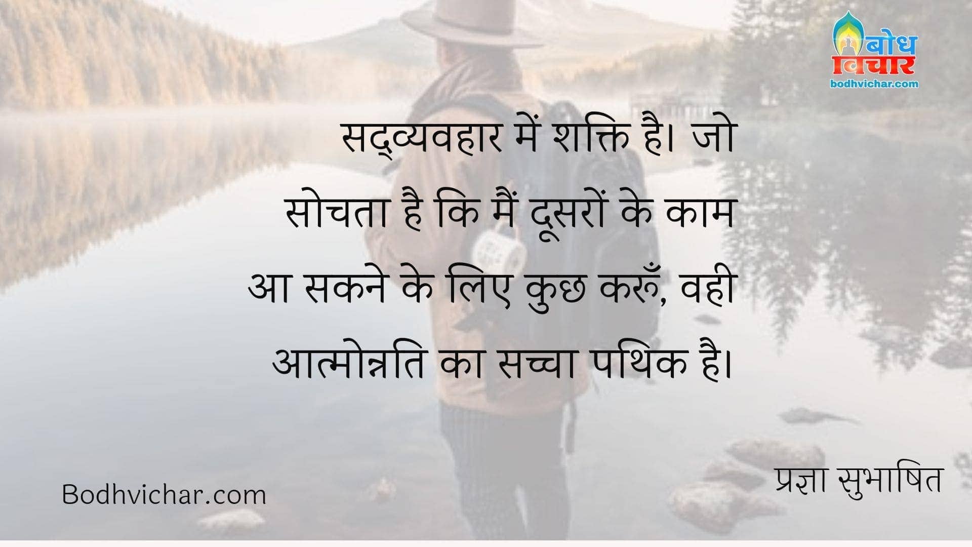 सद्व्यवहार में शक्ति है। जो सोचता है कि मैं दूसरों के काम आ सकने के लिए कुछ करूँ, वही आत्मोन्नति का सच्चा पथिक है। : Sadvyavahar mein shakt. jo sochta hai ki main doosro ke kaam aan sakne ke liye kuchh karoo, vahi aatmonnati ka sachcha pathik hai. - प्रज्ञा सुभाषित