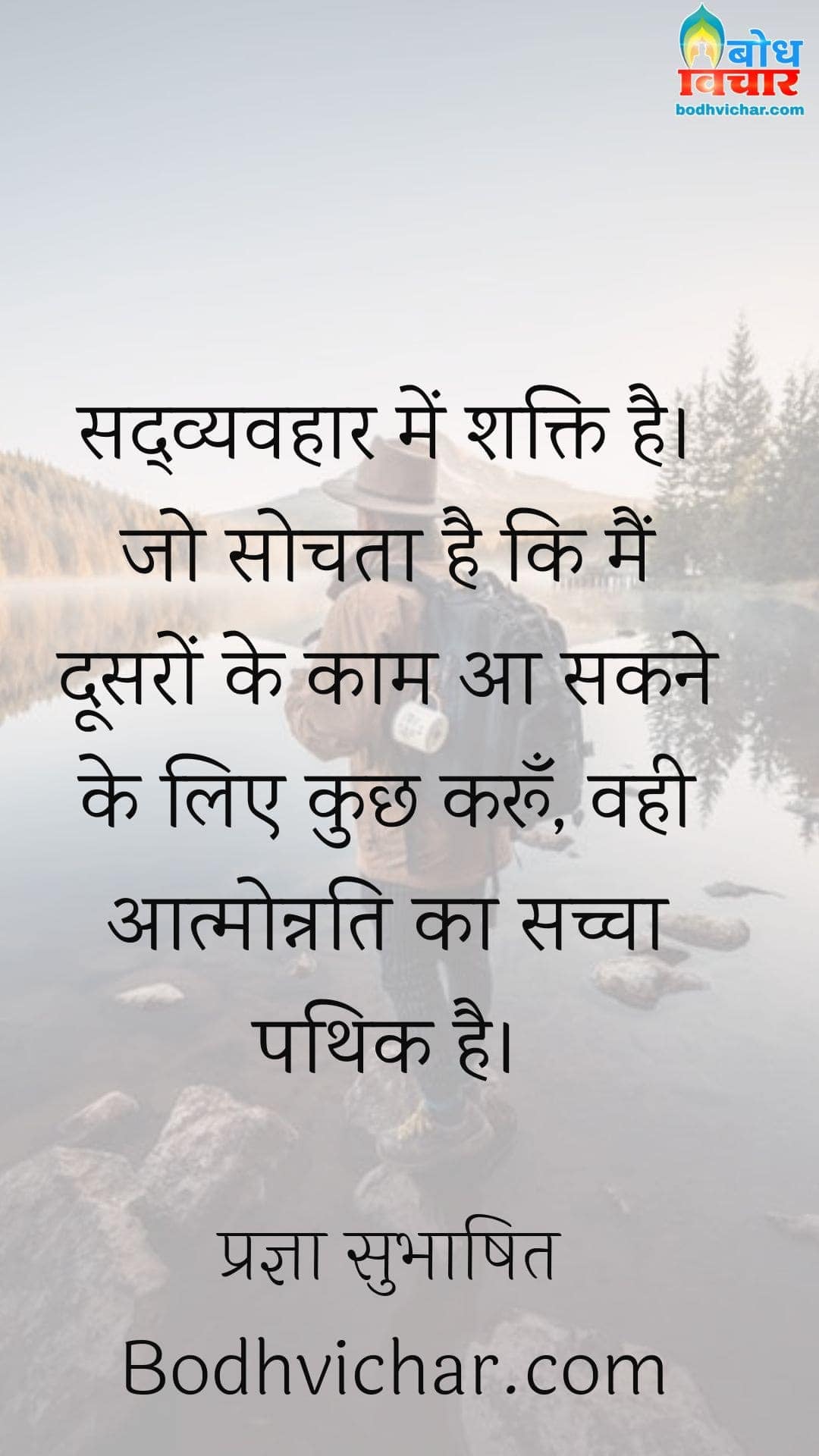 सद्व्यवहार में शक्ति है। जो सोचता है कि मैं दूसरों के काम आ सकने के लिए कुछ करूँ, वही आत्मोन्नति का सच्चा पथिक है। : Sadvyavahar mein shakt. jo sochta hai ki main doosro ke kaam aan sakne ke liye kuchh karoo, vahi aatmonnati ka sachcha pathik hai. - प्रज्ञा सुभाषित