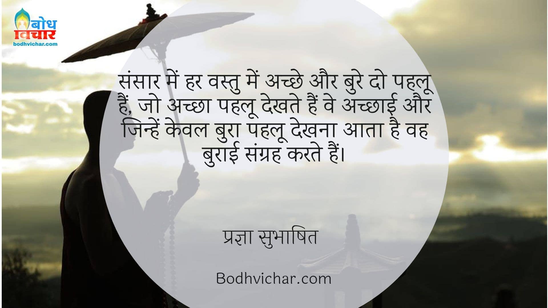 संसार में हर वस्तु में अच्छे और बुरे दो पहलू हैं, जो अच्छा पहलू देखते हैं वे अच्छाई और जिन्हें केवल बुरा पहलू देखना आता है वह बुराई संग्रह करते हैं। : Sansaar me har vastu ke do pahloo hain jo achcha pahloo dekhte hain ve achchai aur jo bura pahloo dekhte hain ve burai ka sangrah karte hain. - प्रज्ञा सुभाषित