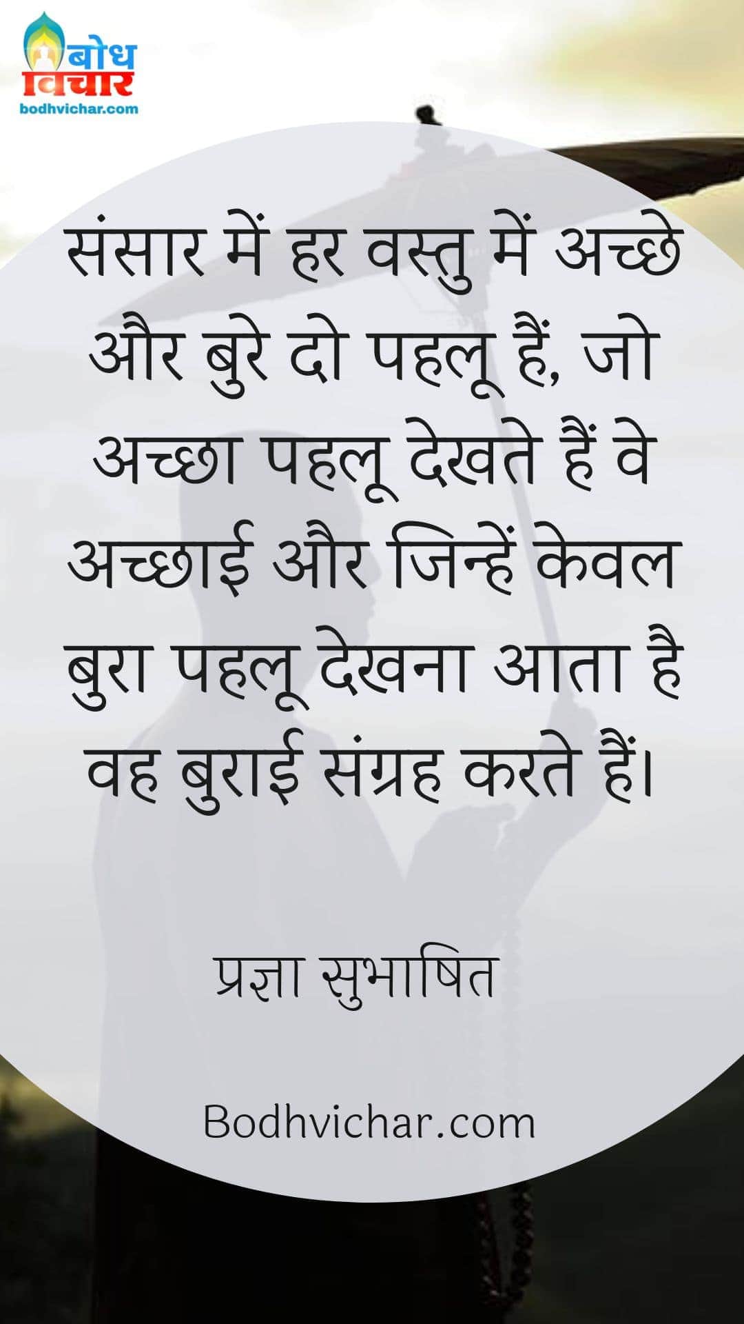 संसार में हर वस्तु में अच्छे और बुरे दो पहलू हैं, जो अच्छा पहलू देखते हैं वे अच्छाई और जिन्हें केवल बुरा पहलू देखना आता है वह बुराई संग्रह करते हैं। : Sansaar me har vastu ke do pahloo hain jo achcha pahloo dekhte hain ve achchai aur jo bura pahloo dekhte hain ve burai ka sangrah karte hain. - प्रज्ञा सुभाषित