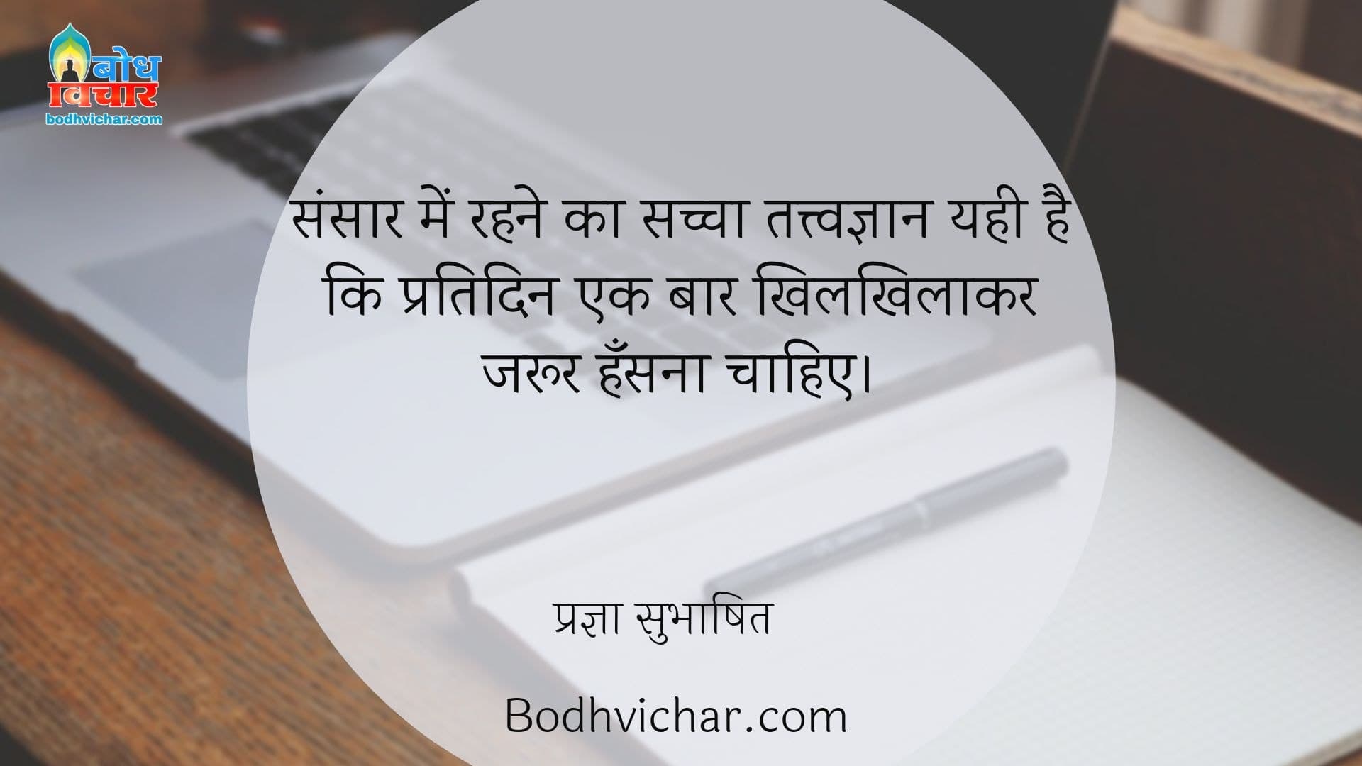 संसार में रहने का सच्चा तत्त्वज्ञान यही है कि प्रतिदिन एक बार खिलखिलाकर जरूर हँसना चाहिए। : Sansar me rehne ka sachcha tatvagyan yahi hai ki pratidin ek baar khilkhilaakar jaroor hansna chahiye. - प्रज्ञा सुभाषित