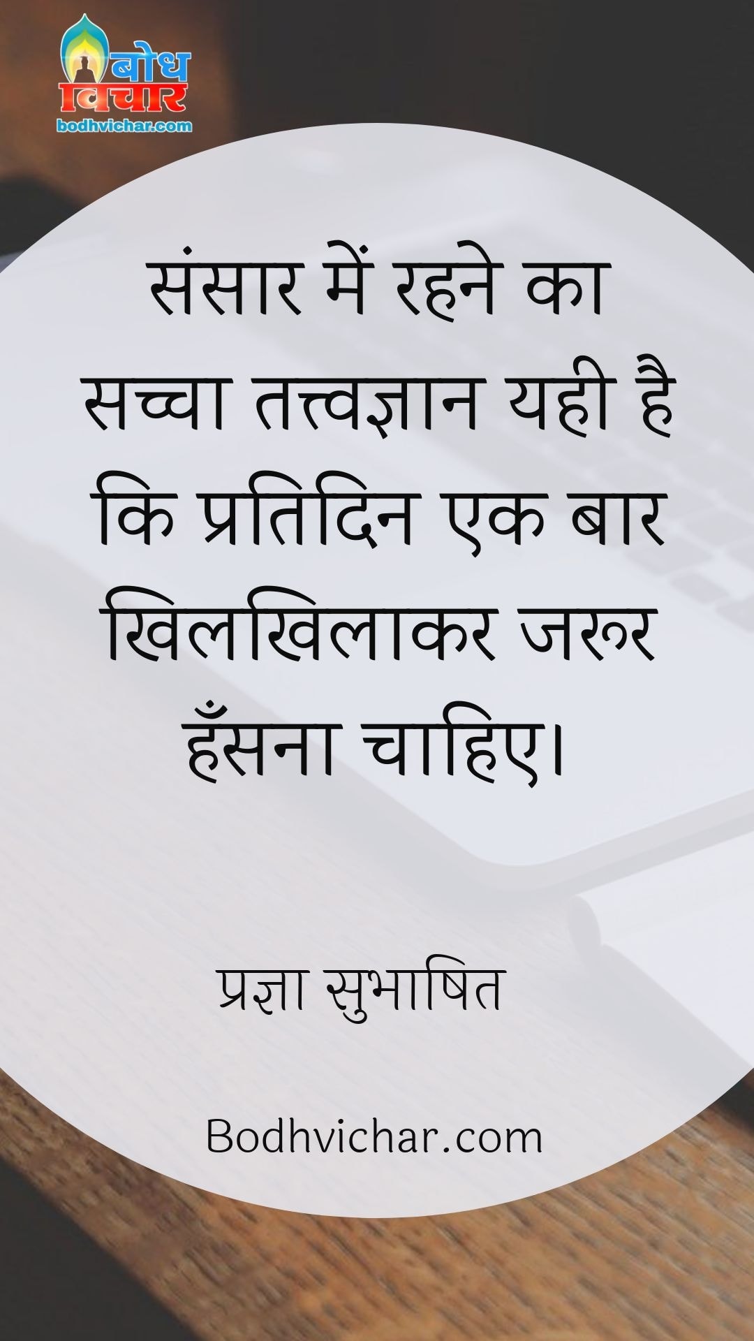 संसार में रहने का सच्चा तत्त्वज्ञान यही है कि प्रतिदिन एक बार खिलखिलाकर जरूर हँसना चाहिए। : Sansar me rehne ka sachcha tatvagyan yahi hai ki pratidin ek baar khilkhilaakar jaroor hansna chahiye. - प्रज्ञा सुभाषित