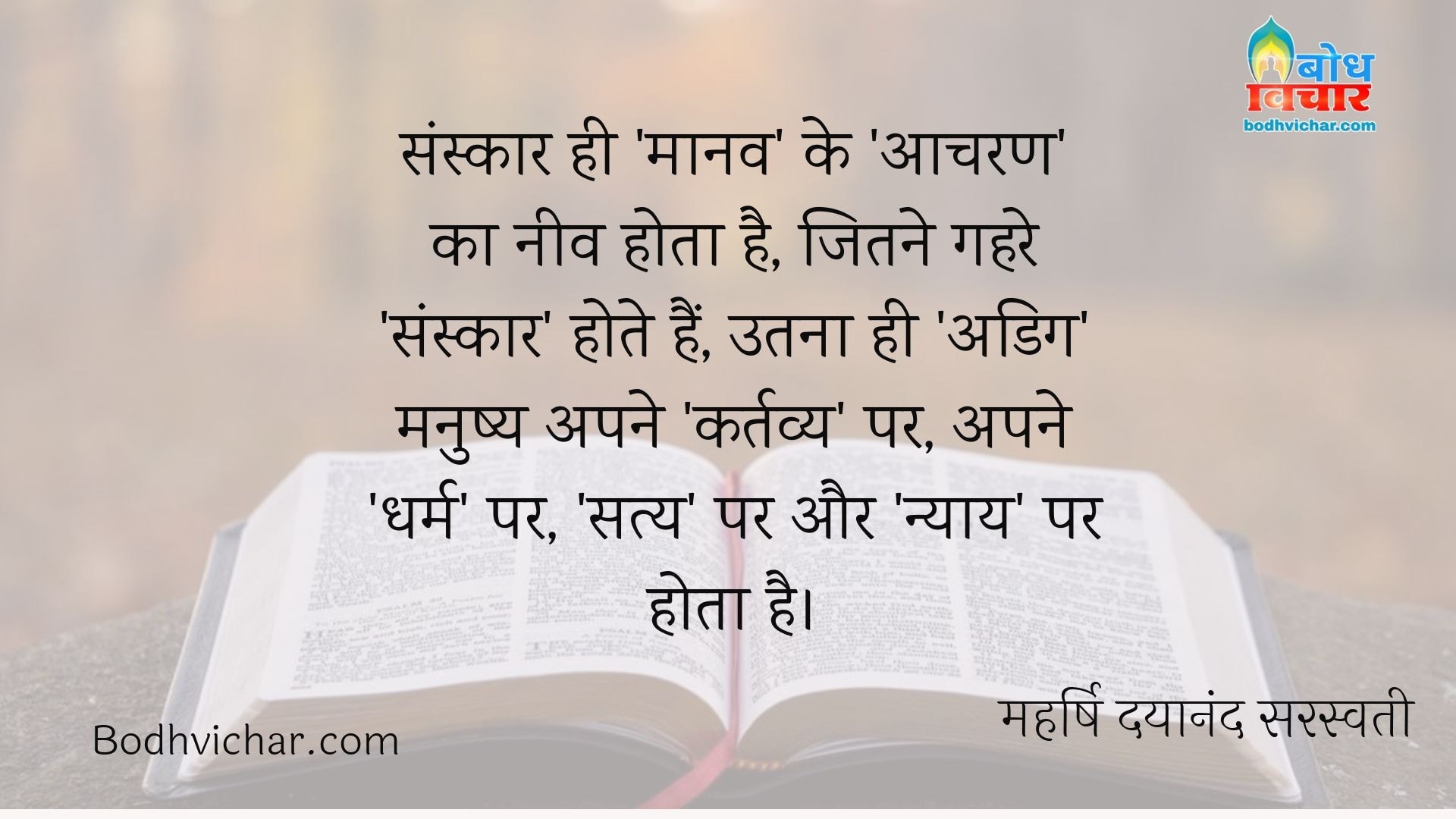 संस्कार ही ‘मानव’ के ‘आचरण’ का नीव होता है, जितने गहरे ‘संस्कार’ होते हैं, उतना ही ‘अडिग’ मनुष्य अपने ‘कर्तव्य’ पर, अपने ‘धर्म’ पर, ‘सत्य’ पर और ‘न्याय’ पर होता है। : Sanskar hi maanav ke acharan ki neev hota hai. sanskar jitna gahra hota hai utna hi adig manushya apne kartavya par apne dharm par satya par aur nyay par hota hai. - महर्षि दयानंद सरस्वती