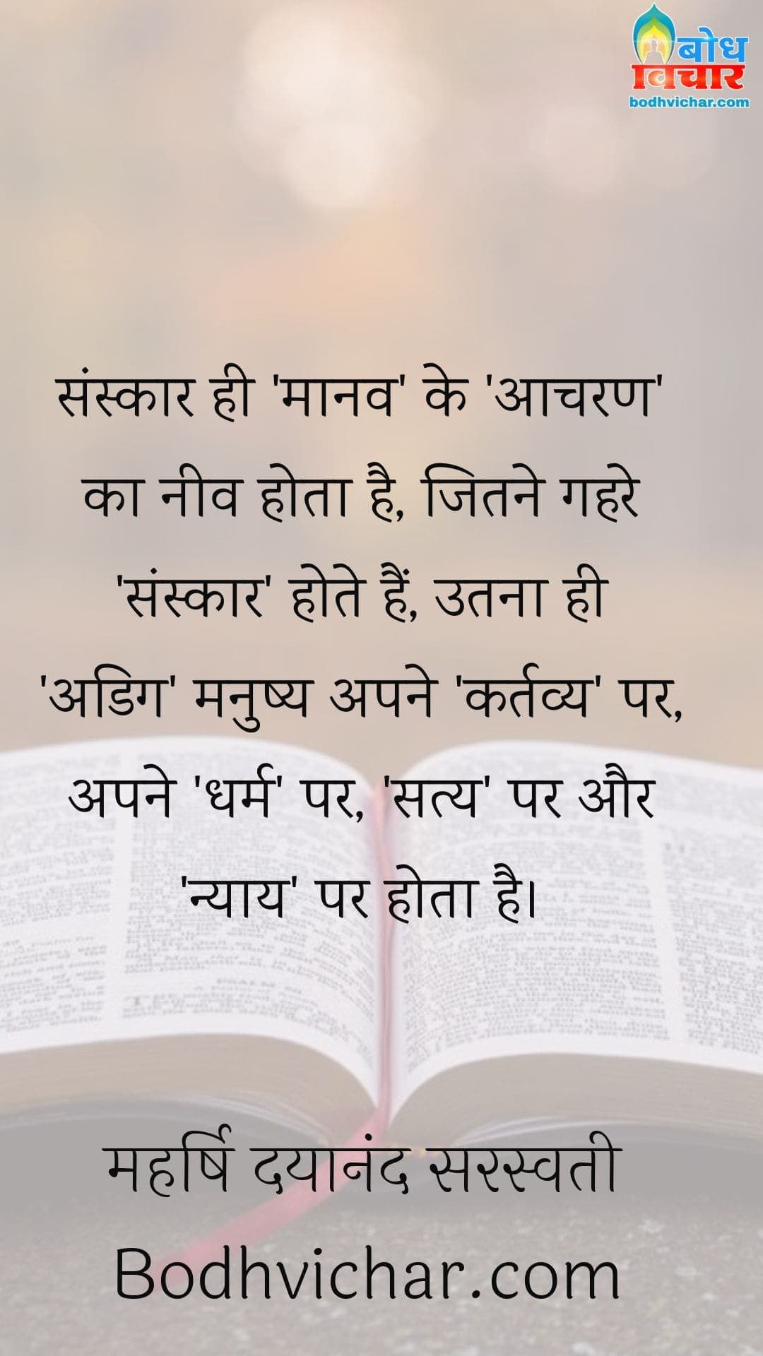 संस्कार ही ‘मानव’ के ‘आचरण’ का नीव होता है, जितने गहरे ‘संस्कार’ होते हैं, उतना ही ‘अडिग’ मनुष्य अपने ‘कर्तव्य’ पर, अपने ‘धर्म’ पर, ‘सत्य’ पर और ‘न्याय’ पर होता है। : Sanskar hi maanav ke acharan ki neev hota hai. sanskar jitna gahra hota hai utna hi adig manushya apne kartavya par apne dharm par satya par aur nyay par hota hai. - महर्षि दयानंद सरस्वती