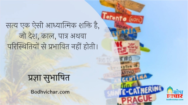 सत्य एक ऐसी आध्यात्मिक शक्ति है, जो देश, काल, पात्र अथवा परिस्थितियों से प्रभावित नहीं होती। : Satya ek aisi adhyatmik shakti hai. jo desh kaal patra athva paristhitiyon se prabhavit nahi hoti. - प्रज्ञा सुभाषित