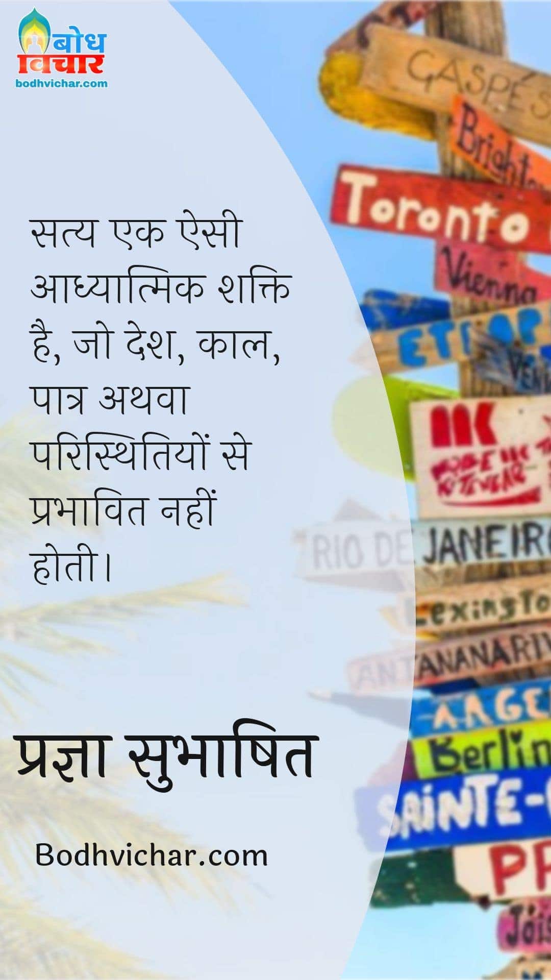 सत्य एक ऐसी आध्यात्मिक शक्ति है, जो देश, काल, पात्र अथवा परिस्थितियों से प्रभावित नहीं होती। : Satya ek aisi adhyatmik shakti hai. jo desh kaal patra athva paristhitiyon se prabhavit nahi hoti. - प्रज्ञा सुभाषित