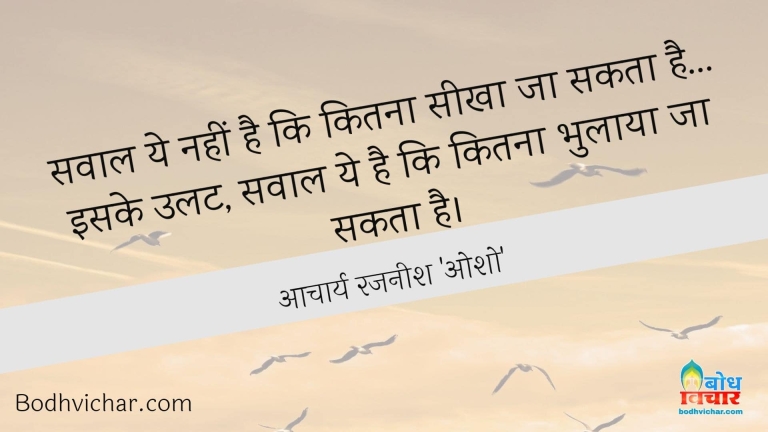 सवाल ये नहीं है कि कितना सीखा जा सकता है…इसके उलट, सवाल ये है कि कितना भुलाया जा सकता है। : Sawal yah nahi hai ki kitna seekha ja sakta hai iske ulat yah sawal hai ki kitna bhulaya ja sakta hai. - आचार्य रजनीश 'ओशो'