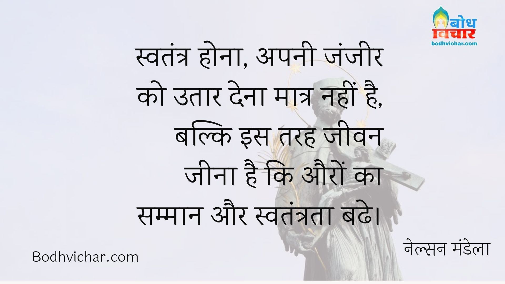स्वतंत्र होना, अपनी जंजीर को उतार देना मात्र नहीं है, बल्कि इस तरह जीवन जीना है कि औरों का सम्मान और स्वतंत्रता बढे। : Swatantra hona apni zanzeer utaar dena matra nahi hai, balki is tarah jeevan jeena hai ki auro ka samman aur swatantrata badhe. - नेल्सन मंडेला